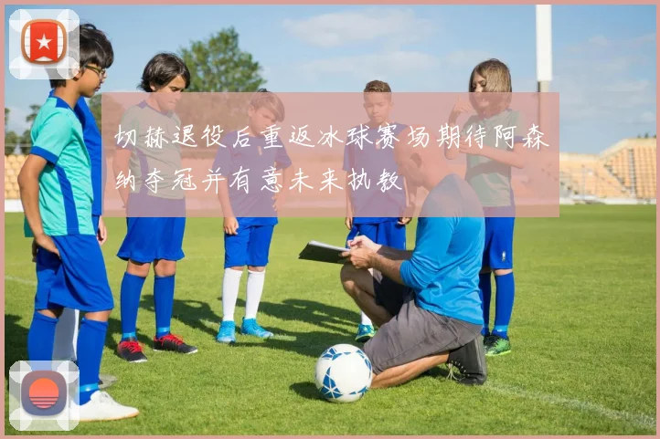 切赫退役后重返冰球赛场期待阿森纳夺冠并有意未来执教