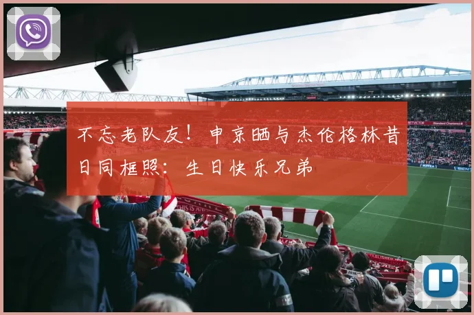 不忘老队友！申京晒与杰伦格林昔日同框照：生日快乐兄弟