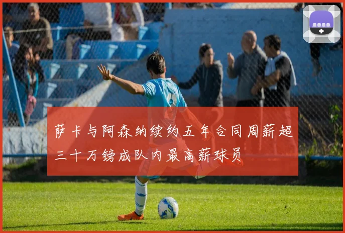 萨卡与阿森纳续约五年合同周薪超三十万镑成队内最高薪球员