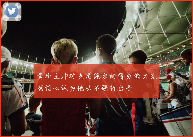 黄蜂主帅对克尼佩尔的得分能力充满信心认为他从不强行出手