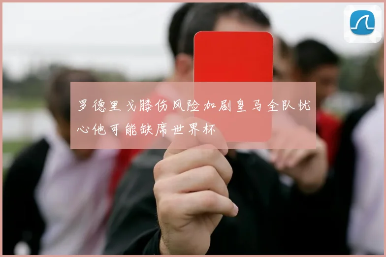 罗德里戈膝伤风险加剧皇马全队忧心他可能缺席世界杯